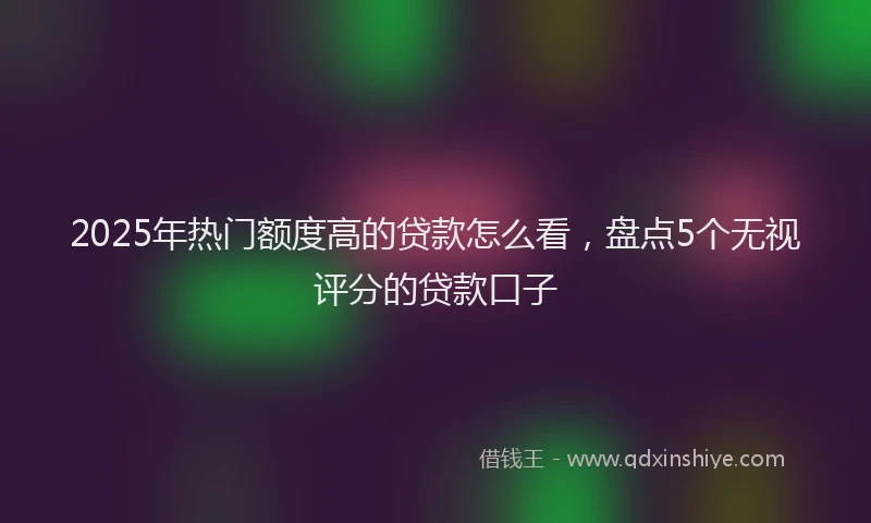 2025年热门额度高的贷款怎么看，盘点5个无视评分的贷款口子