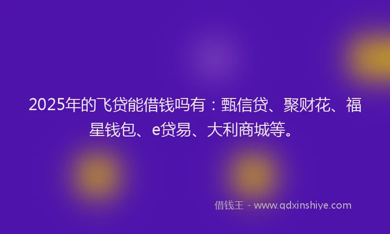 2025年的飞贷能借钱吗有：甄信贷、聚财花、福星钱包、e贷易、大利商城等。