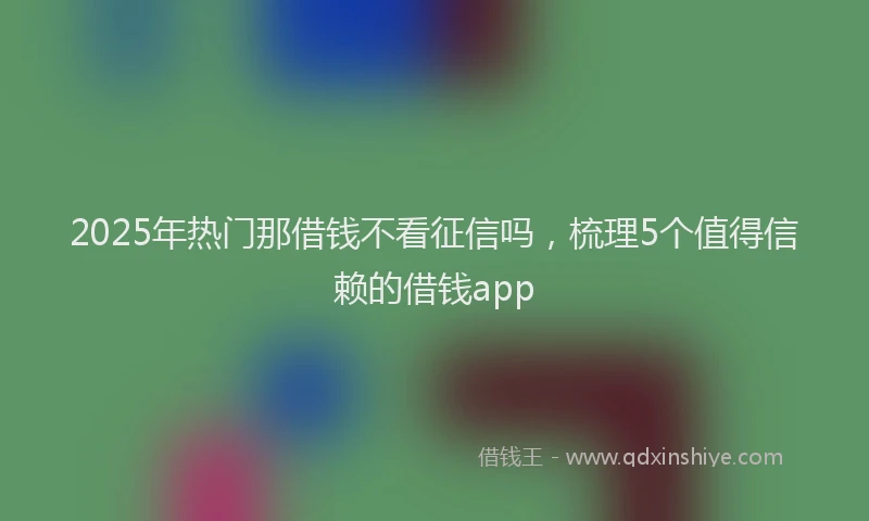 2025年热门那借钱不看征信吗，梳理5个值得信赖的借钱app