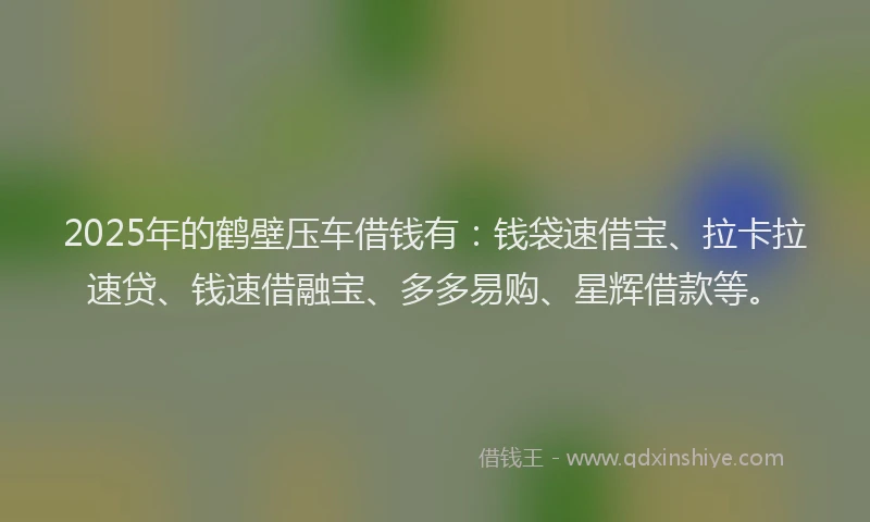2025年的鹤壁压车借钱有：钱袋速借宝、拉卡拉速贷、钱速借融宝、多多易购、星辉借款等。