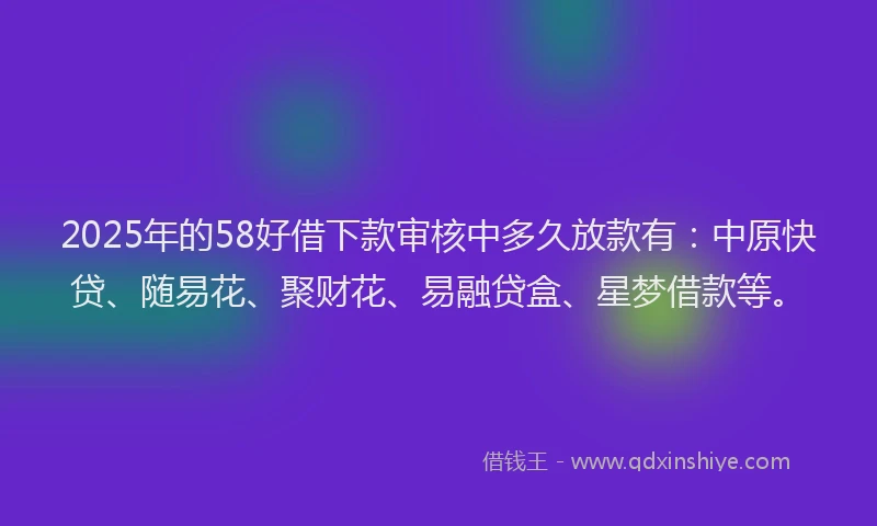 2025年的58好借下款审核中多久放款有：中原快贷、随易花、聚财花、易融贷盒、星梦借款等。