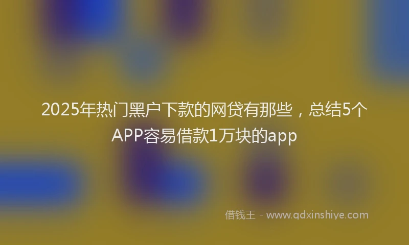 2025年热门黑户下款的网贷有那些,总结5个APP容易借款1万块的app