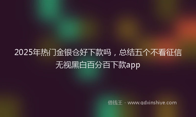 2025年热门金银仓好下款吗，总结五个不看征信无视黑白百分百下款app