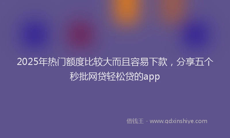 2025年热门额度比较大而且容易下款，分享五个秒批网贷轻松贷的app