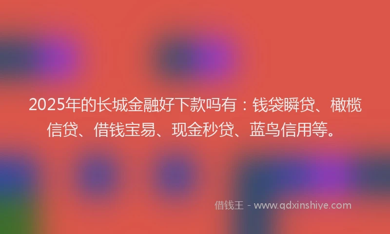 2025年的长城金融好下款吗有：钱袋瞬贷、橄榄信贷、借钱宝易、现金秒贷、蓝鸟信用等。