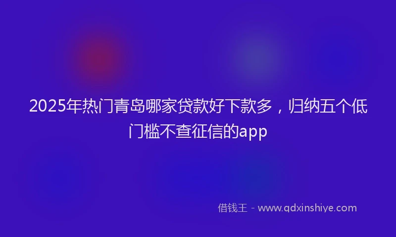 2025年热门青岛哪家贷款好下款多，归纳五个低门槛不查征信的app