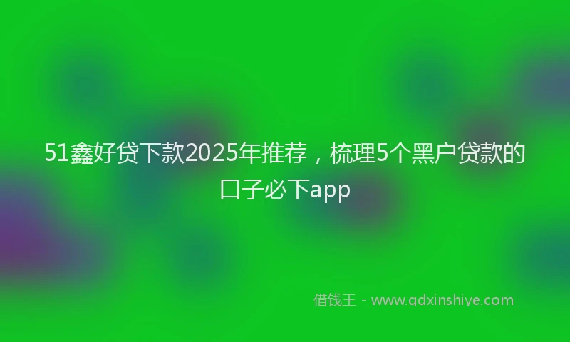 51鑫好贷下款2025年推荐，梳理5个黑户贷款的口子必下app