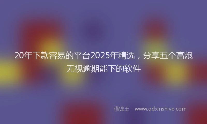 20年下款容易的平台2025年精选，分享五个高炮无视逾期能下的软件