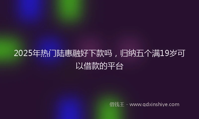 2025年热门陆惠融好下款吗，归纳五个满19岁可以借款的平台