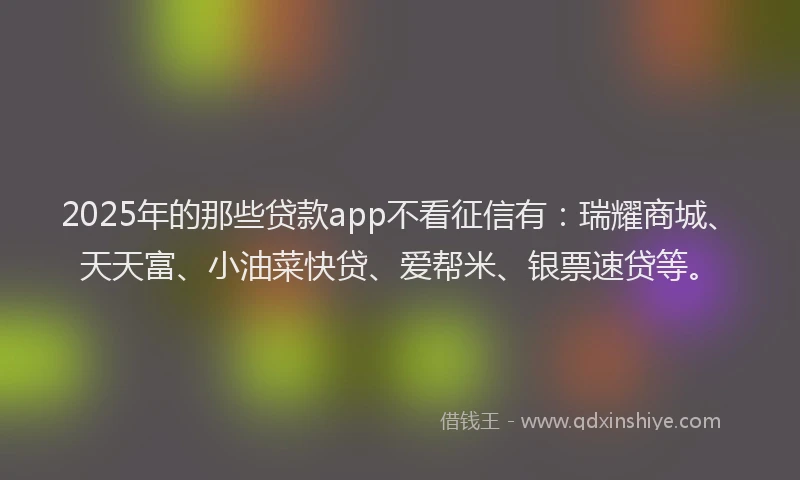 2025年的那些贷款app不看征信有：瑞耀商城、天天富、小油菜快贷、爱帮米、银票速贷等。