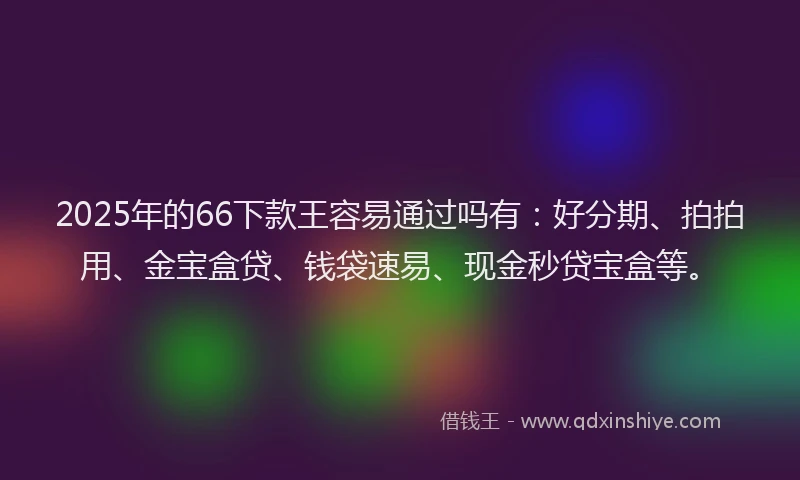 2025年的66下款王容易通过吗有：好分期、拍拍用、金宝盒贷、钱袋速易、现金秒贷宝盒等。
