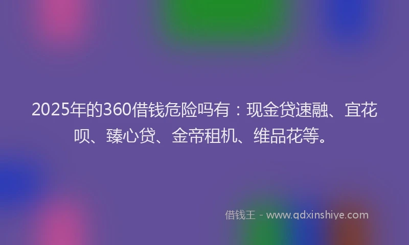 2025年的360借钱危险吗有：现金贷速融、宜花呗、臻心贷、金帝租机、维品花等。