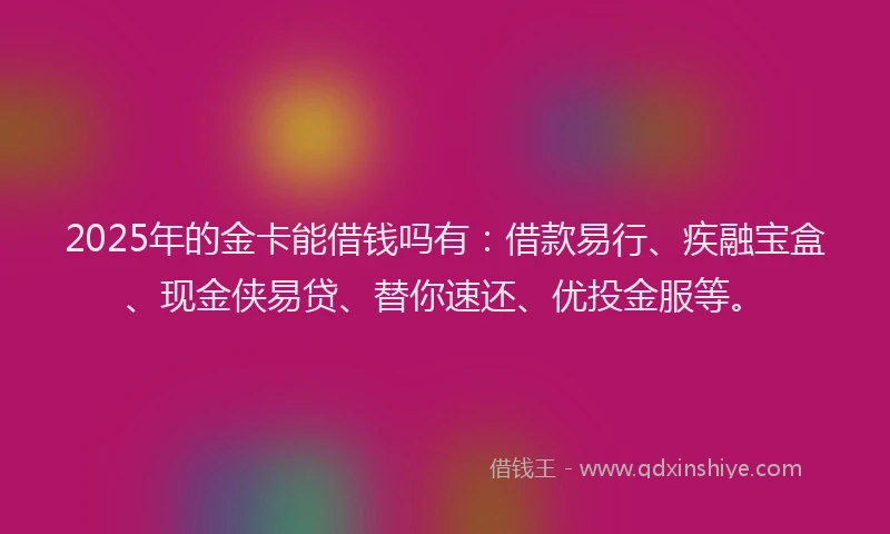 2025年的金卡能借钱吗有：借款易行、疾融宝盒、现金侠易贷、替你速还、优投金服等。