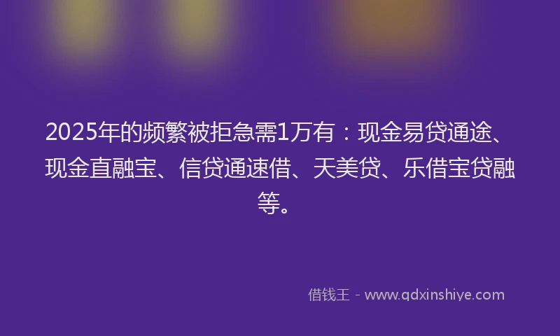 2025年的频繁被拒急需1万有：现金易贷通途、现金直融宝、信贷通速借、天美贷、乐借宝贷融等。