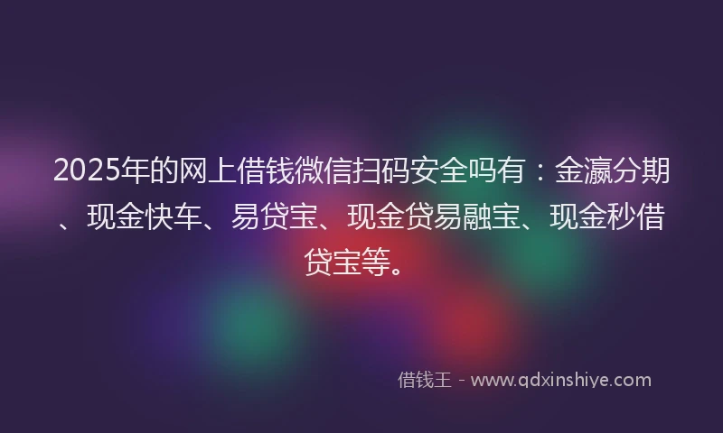 2025年的网上借钱微信扫码安全吗有：金瀛分期、现金快车、易贷宝、现金贷易融宝、现金秒借贷宝等。