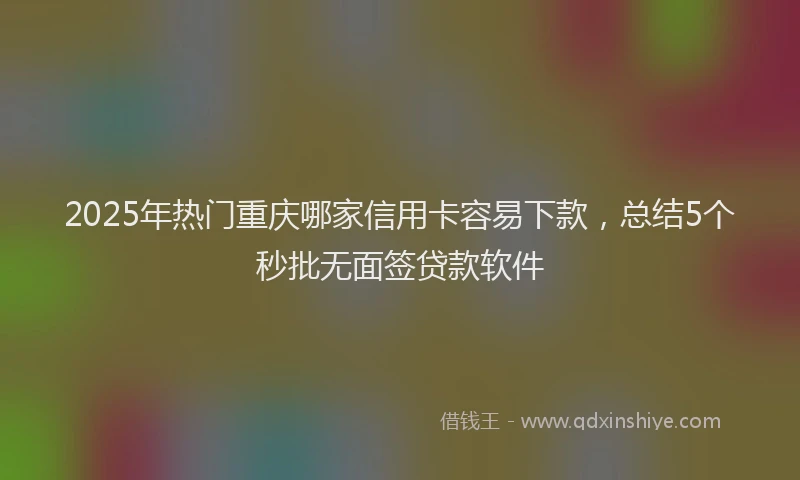 2025年热门重庆哪家信用卡容易下款，总结5个秒批无面签贷款软件