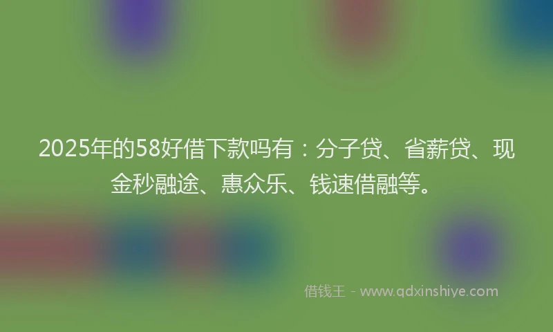 2025年的58好借下款吗有：分子贷、省薪贷、现金秒融途、惠众乐、钱速借融等。