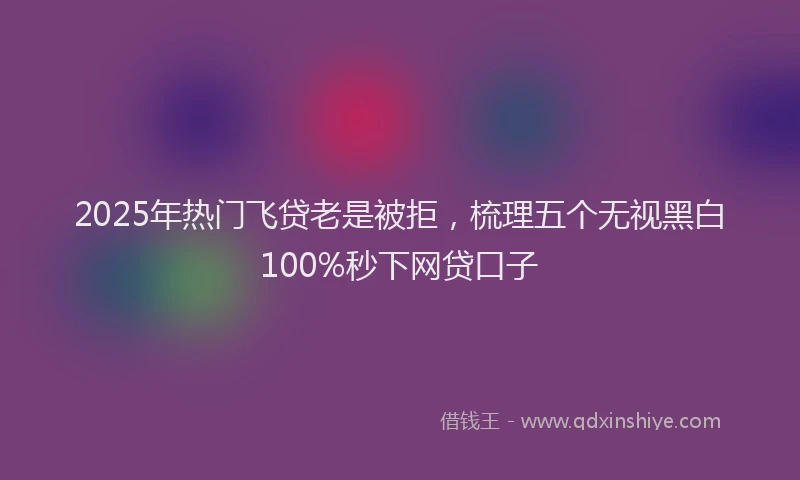 2025年热门飞贷老是被拒，梳理五个无视黑白100%秒下网贷口子