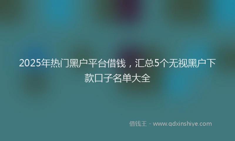 2025年热门黑户平台借钱，汇总5个无视黑户下款口子名单大全