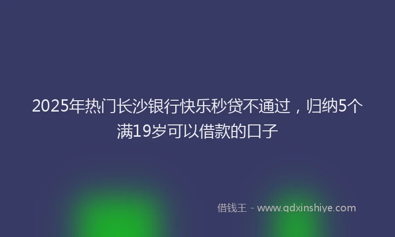 2025年热门长沙银行快乐秒贷不通过,归纳5个满19岁可以借款的口子