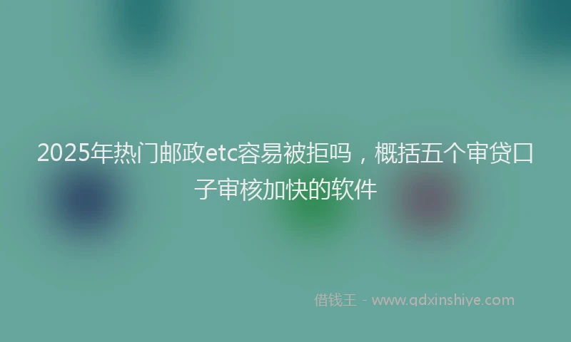 2025年热门邮政etc容易被拒吗，概括五个审贷口子审核加快的软件