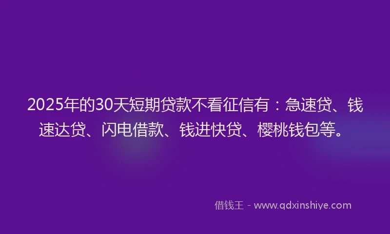 2025年的30天短期贷款不看征信有：急速贷、钱速达贷、闪电借款、钱进快贷、樱桃钱包等。