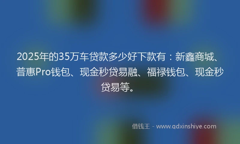 2025年的35万车贷款多少好下款有：新鑫商城、普惠Pro钱包、现金秒贷易融、福禄钱包、现金秒贷易等。