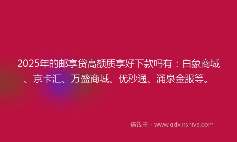 2025年的邮享贷高额质享好下款吗有：白象商城、京卡汇、万盛商城、优秒通、涌泉金服等。