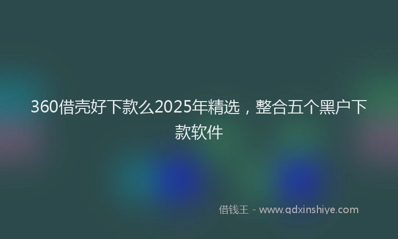 360借壳好下款么2025年精选,整合五个黑户下款软件