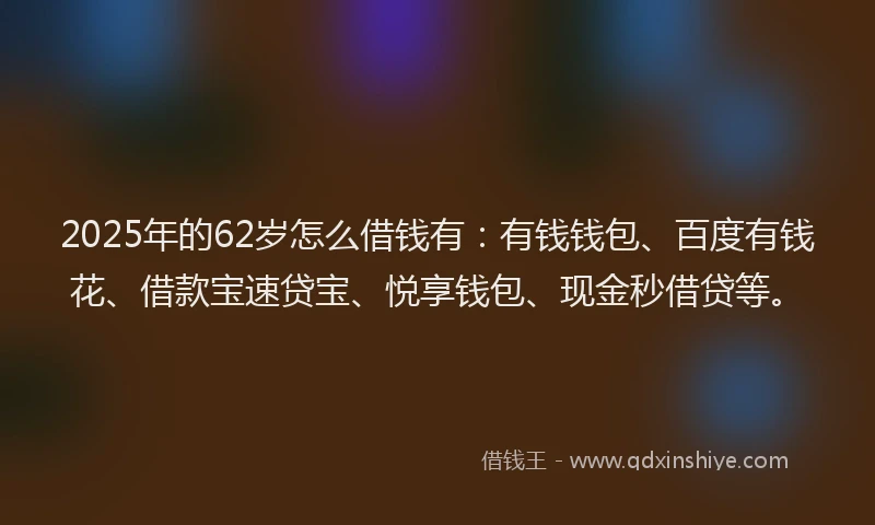 2025年的62岁怎么借钱有：有钱钱包、百度有钱花、借款宝速贷宝、悦享钱包、现金秒借贷等。