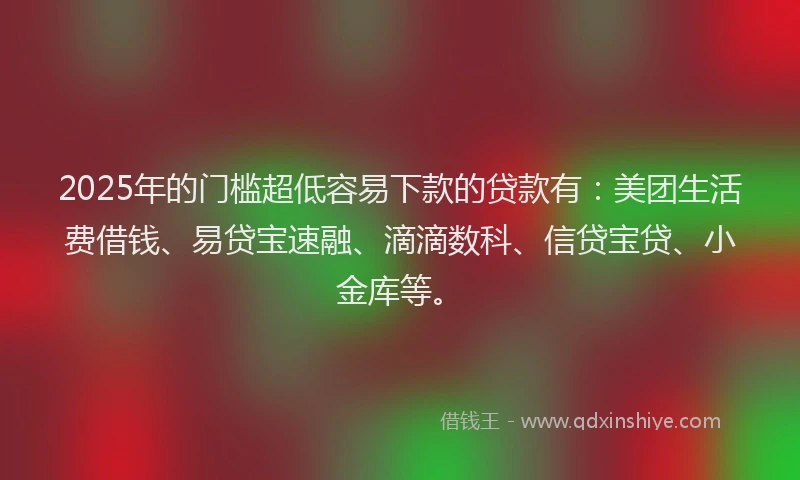 2025年的门槛超低容易下款的贷款有：美团生活费借钱、易贷宝速融、滴滴数科、信贷宝贷、小金库等。