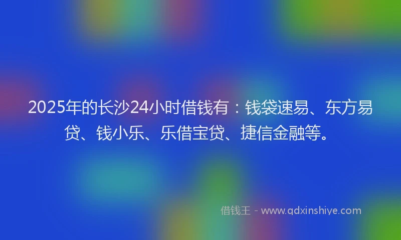 2025年的长沙24小时借钱有：钱袋速易、东方易贷、钱小乐、乐借宝贷、捷信金融等。