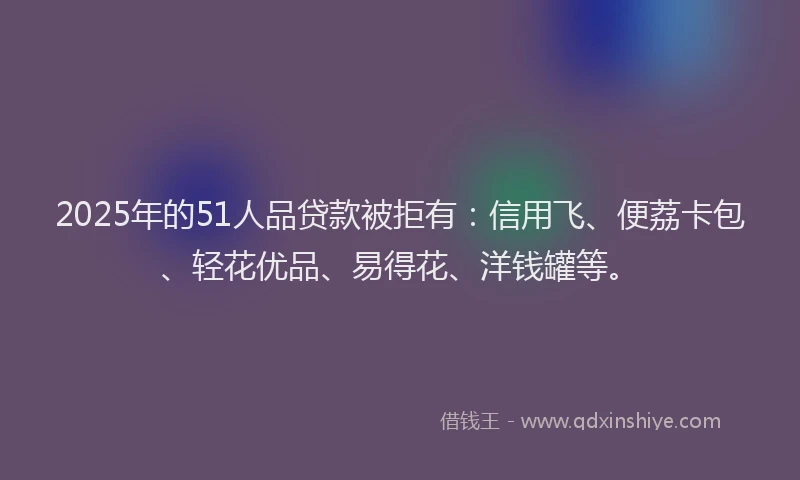 2025年的51人品贷款被拒有:信用飞、便荔卡包、轻花优品、易得花、洋钱罐等。