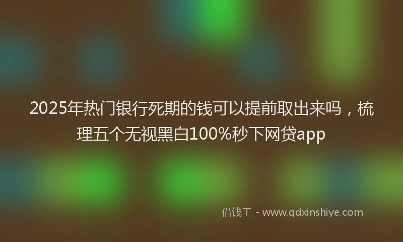 2025年热门银行死期的钱可以提前取出来吗,梳理五个无视黑白100%秒下网贷app
