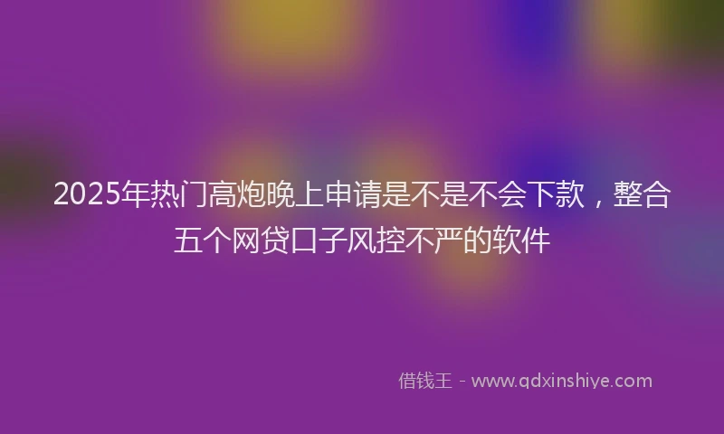 2025年热门高炮晚上申请是不是不会下款,整合五个网贷口子风控不严的软件