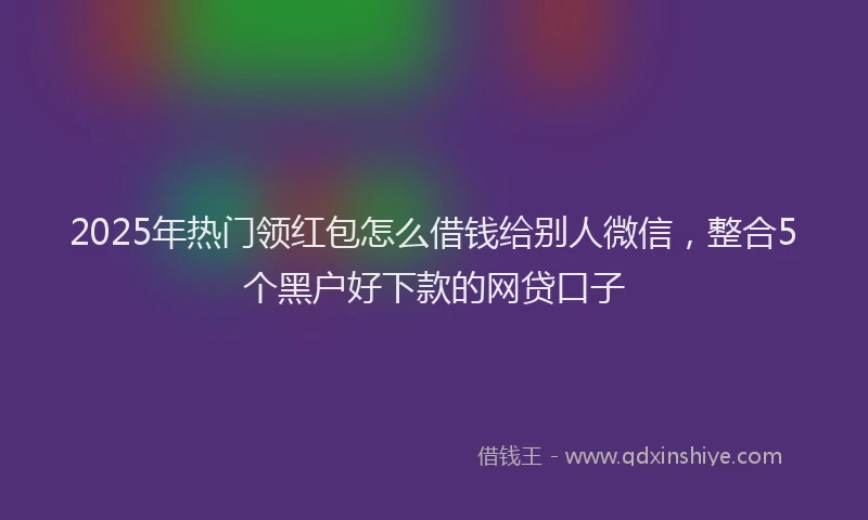 2025年热门领红包怎么借钱给别人微信，整合5个黑户好下款的网贷口子