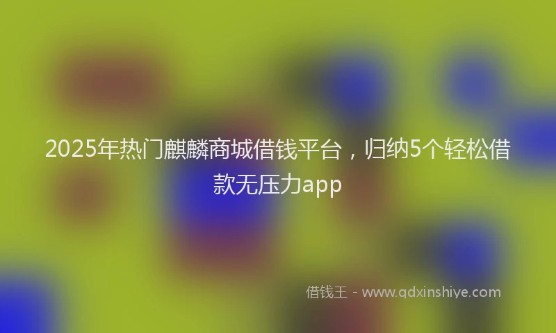 2025年热门麒麟商城借钱平台，归纳5个轻松借款无压力app