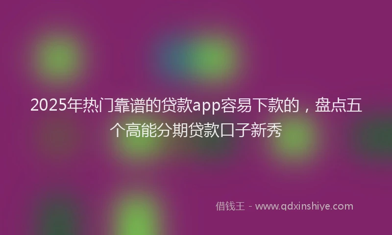 2025年热门靠谱的贷款app容易下款的，盘点五个高能分期贷款口子新秀