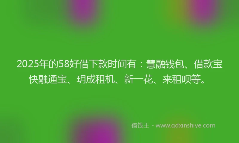 2025年的58好借下款时间有：慧融钱包、借款宝快融通宝、玥成租机、新一花、来租呗等。