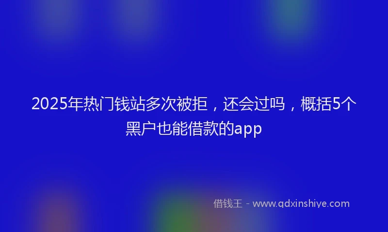 2025年热门钱站多次被拒，还会过吗，概括5个黑户也能借款的app