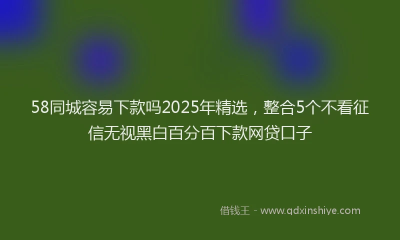 58同城容易下款吗2025年精选，整合5个不看征信无视黑白百分百下款网贷口子