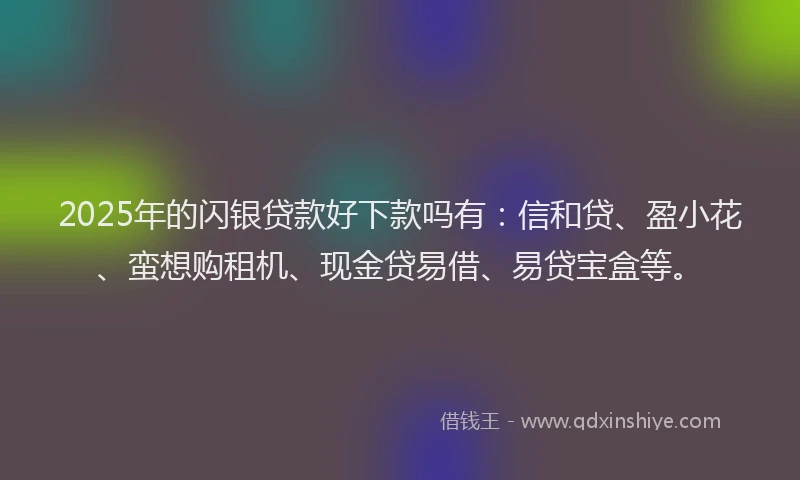 2025年的闪银贷款好下款吗有：信和贷、盈小花、蛮想购租机、现金贷易借、易贷宝盒等。