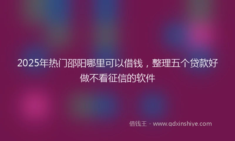 2025年热门邵阳哪里可以借钱,整理五个贷款好做不看征信的软件