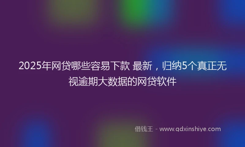 2025年网贷哪些容易下款 最新，归纳5个真正无视逾期大数据的网贷软件