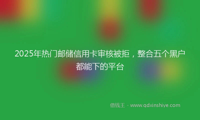 2025年热门邮储信用卡审核被拒，整合五个黑户都能下的平台