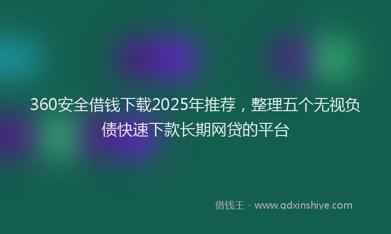 360安全借钱下载2025年推荐，整理五个无视负债快速下款长期网贷的平台