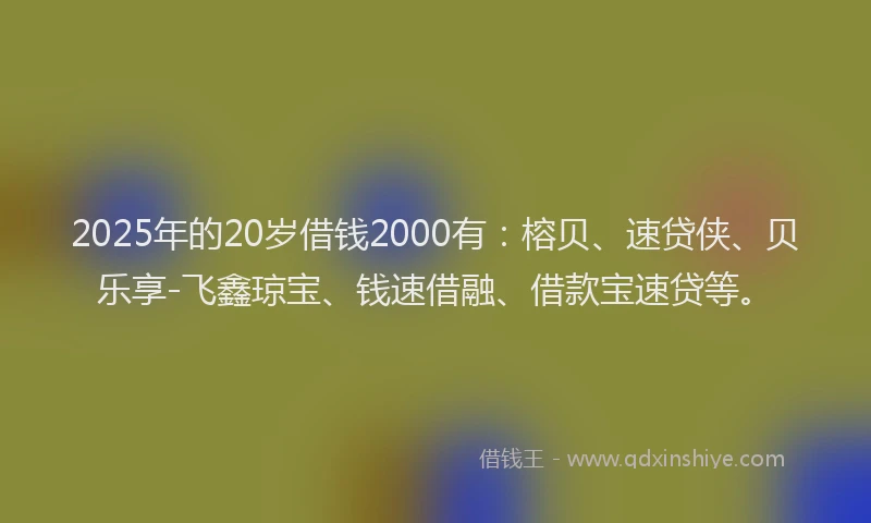 2025年的20岁借钱2000有：榕贝、速贷侠、贝乐享-飞鑫琼宝、钱速借融、借款宝速贷等。
