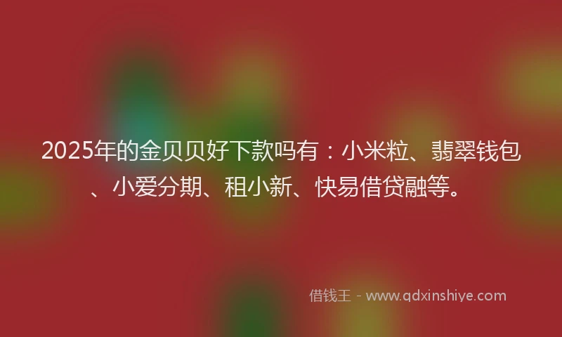 2025年的金贝贝好下款吗有：小米粒、翡翠钱包、小爱分期、租小新、快易借贷融等。