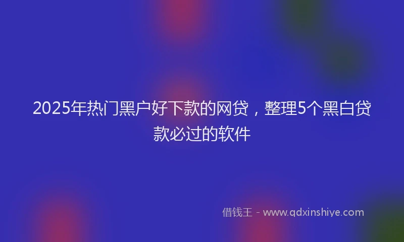 2025年热门黑户好下款的网贷，整理5个黑白贷款必过的软件