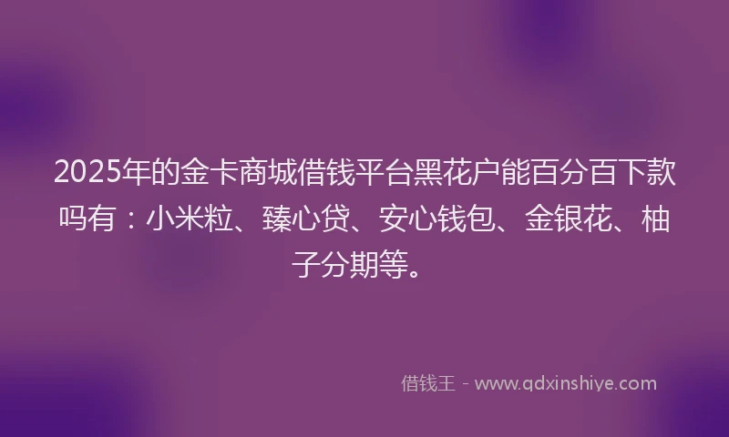 2025年的金卡商城借钱平台黑花户能百分百下款吗有：小米粒、臻心贷、安心钱包、金银花、柚子分期等。